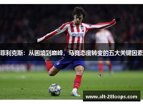 菲利克斯:从困境到巅峰,马竞态度转变的五大关键因素 菲利克斯:从困境到巅峰,马竞态度转变的五大关键因素