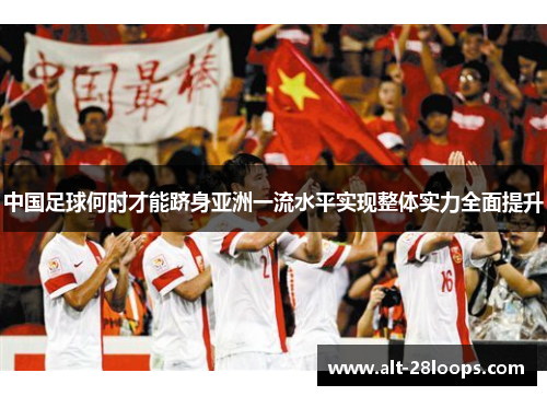 中国足球何时才能跻身亚洲一流水平实现整体实力全面提升 中国足球何时才能跻身亚洲一流水平实现整体实力全面提升