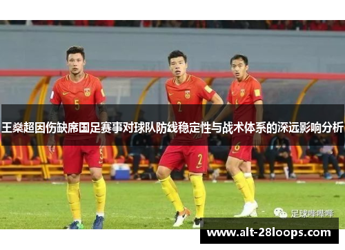 王燊超因伤缺席国足赛事对球队防线稳定性与战术体系的深远影响分析 王燊超因伤缺席国足赛事对球队防线稳定性与战术体系的深远影响分析