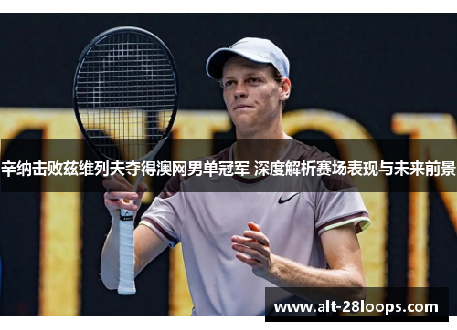 辛纳击败兹维列夫夺得澳网男单冠军 深度解析赛场表现与未来前景