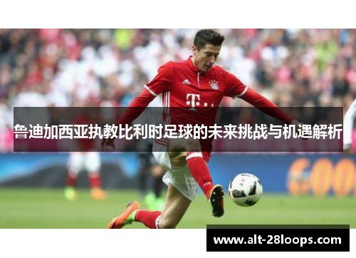 鲁迪加西亚执教比利时足球的未来挑战与机遇解析 鲁迪加西亚执教比利时足球的未来挑战与机遇解析