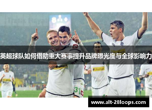 英超球队如何借助重大赛事提升品牌曝光度与全球影响力