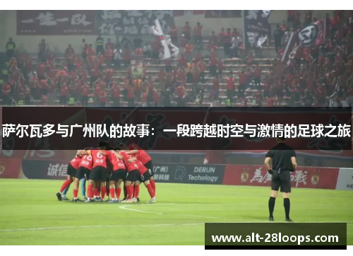萨尔瓦多与广州队的故事：一段跨越时空与激情的足球之旅