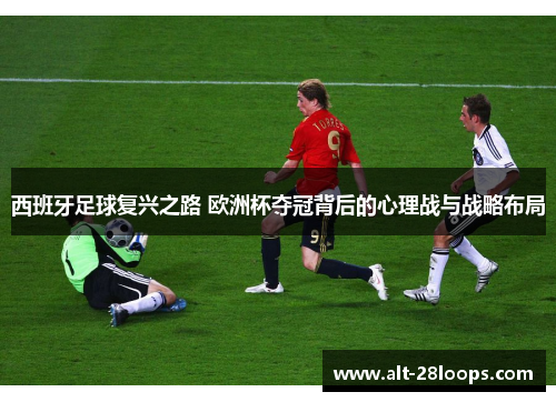 西班牙足球复兴之路 欧洲杯夺冠背后的心理战与战略布局 西班牙足球复兴之路 欧洲杯夺冠背后的心理战与战略布局