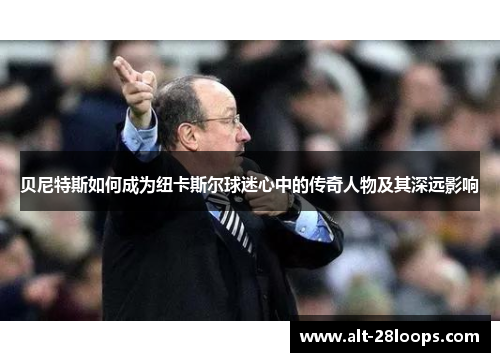 贝尼特斯如何成为纽卡斯尔球迷心中的传奇人物及其深远影响 贝尼特斯如何成为纽卡斯尔球迷心中的传奇人物及其深远影响