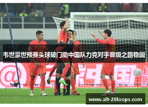 韦世豪世预赛头球破门助中国队力克对手晋级之路稳固 韦世豪世预赛头球破门助中国队力克对手晋级之路稳固