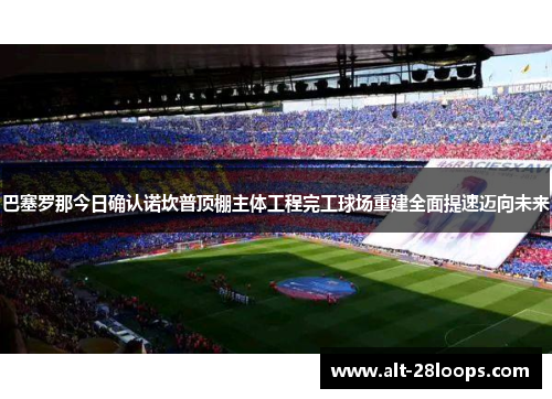 巴塞罗那今日确认诺坎普顶棚主体工程完工球场重建全面提速迈向未来