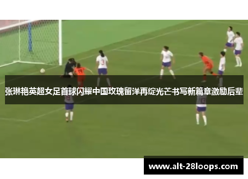 张琳艳英超女足首球闪耀中国玫瑰留洋再绽光芒书写新篇章激励后辈