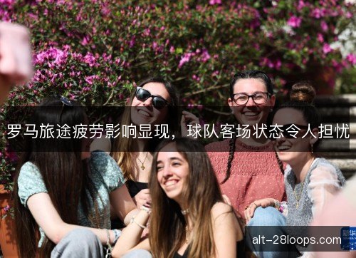 罗马旅途疲劳影响显现，球队客场状态令人担忧